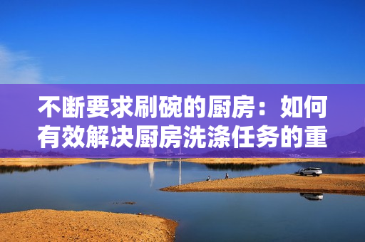 不断要求刷碗的厨房:如何有效解决厨房洗涤任务的重复性问题 不断要求刷碗的厨房:如何有效解决厨房洗涤任务的重复性问题