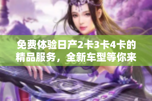 免费体验日产2卡3卡4卡的精品服务,全新车型等你来领略 免费体验日产2卡3卡4卡的精品服务,全新车型等你来领略