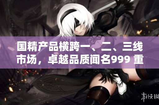 国精产品横跨一、二、三线市场,卓越品质闻名999 重塑全新精品标杆 国精产品横跨一、二、三线市场,卓越品质闻名999 重塑全新精品标杆
