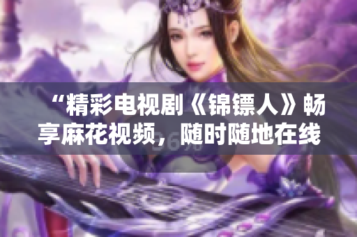 “精彩电视剧《锦镖人》畅享麻花视频,随时随地在线观看!” “精彩电视剧《锦镖人》畅享麻花视频,随时随地在线观看!”