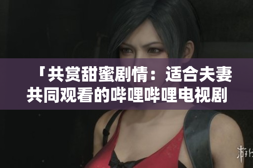「共赏甜蜜剧情:适合夫妻共同观看的哔哩哔哩电视剧推荐」 「共赏甜蜜剧情:适合夫妻共同观看的哔哩哔哩电视剧推荐」