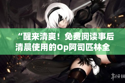 “醒来清爽！免费阅读事后清晨使用的Op阿司匹林全文”
