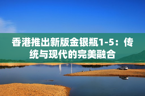 香港推出新版金银瓶1-5：传统与现代的完美融合