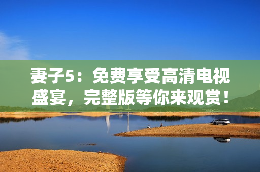 妻子5：免费享受高清电视盛宴，完整版等你来观赏！