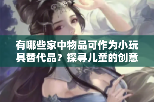 有哪些家中物品可作为小玩具替代品?探寻儿童的创意与玩乐 有哪些家中物品可作为小玩具替代品?探寻儿童的创意与玩乐