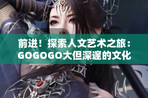 前进！探索人文艺术之旅：GOGOGO大但深邃的文化宝库