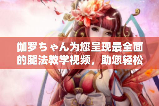 伽罗ちゃん为您呈现最全面的腿法教学视频，助您轻松学会精彩舞步