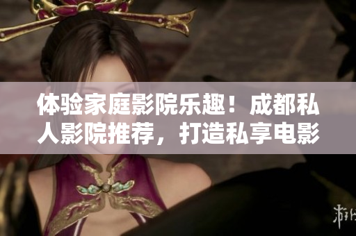 体验家庭影院乐趣！成都私人影院推荐，打造私享电影时光，品质生活新境界！