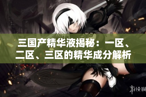 三国产精华液揭秘:一区、二区、三区的精华成分解析 三国产精华液揭秘:一区、二区、三区的精华成分解析
