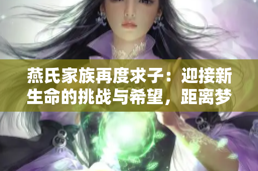 燕氏家族再度求子:迎接新生命的挑战与希望,距离梦想仅一步之遥 燕氏家族再度求子:迎接新生命的挑战与希望,距离梦想仅一步之遥