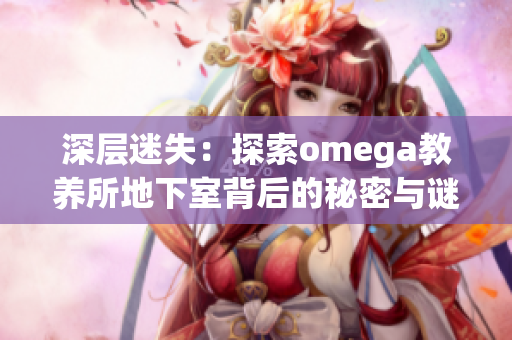 深层迷失:探索omega教养所地下室背后的秘密与谜团 深层迷失:探索omega教养所地下室背后的秘密与谜团