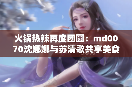 火锅热辣再度团圆：md0070沈娜娜与苏清歌共享美食盛宴