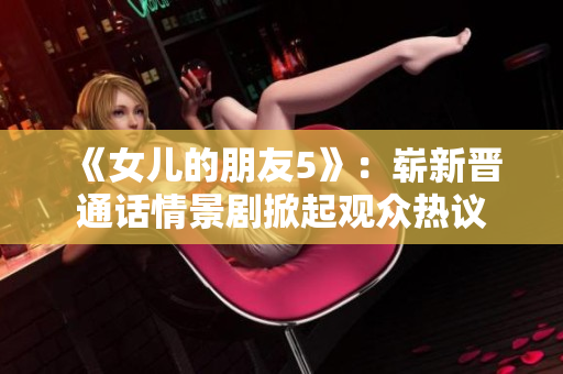 《女儿的朋友5》:崭新晋通话情景剧掀起观众热议 《女儿的朋友5》:崭新晋通话情景剧掀起观众热议