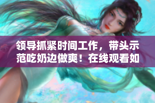 领导抓紧时间工作,带头示范吃奶边做爽!在线观看如何? 领导抓紧时间工作,带头示范吃奶边做爽!在线观看如何?