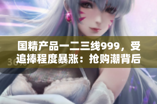 国精产品一二三线999，受追捧程度暴涨：抢购潮背后的秘密揭晓