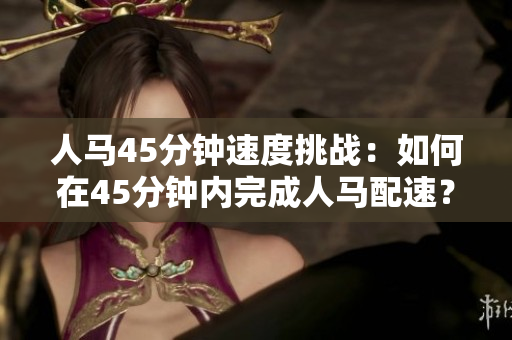 人马45分钟速度挑战:如何在45分钟内完成人马配速? 人马45分钟速度挑战:如何在45分钟内完成人马配速?