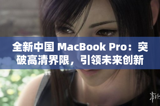 全新中国 MacBook Pro:突破高清界限,引领未来创新 全新中国 MacBook Pro:突破高清界限,引领未来创新