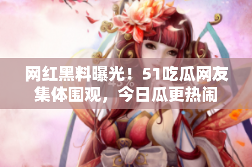 网红黑料曝光！51吃瓜网友集体围观，今日瓜更热闹
