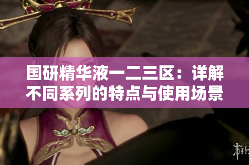 国研精华液一二三区：详解不同系列的特点与使用场景，助您选择最佳护肤产品