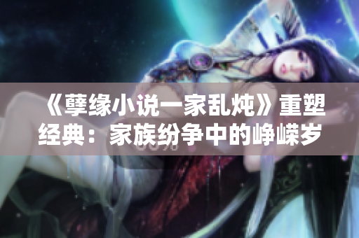《孽缘小说一家乱炖》重塑经典：家族纷争中的峥嵘岁月