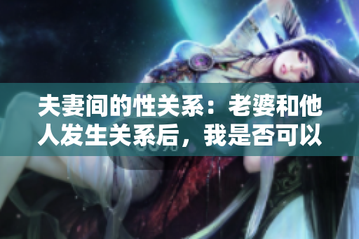夫妻间的性关系：老婆和他人发生关系后，我是否可以再次亲密？