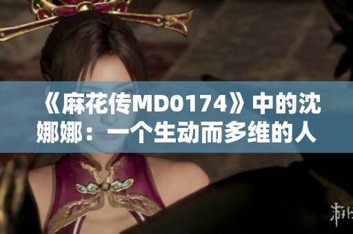 《麻花传MD0174》中的沈娜娜:一个生动而多维的人物描写 《麻花传MD0174》中的沈娜娜:一个生动而多维的人物描写