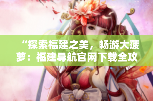 “探索福建之美,畅游大菠萝:福建导航官网下载全攻略!” “探索福建之美,畅游大菠萝:福建导航官网下载全攻略!”