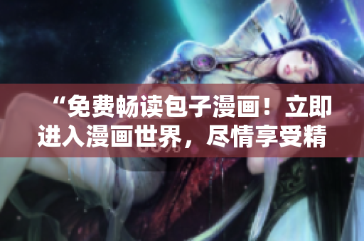 “免费畅读包子漫画!立即进入漫画世界,尽情享受精彩故事!” “免费畅读包子漫画!立即进入漫画世界,尽情享受精彩故事!”