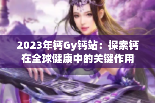 2023年钙Gy钙站:探索钙在全球健康中的关键作用 2023年钙Gy钙站:探索钙在全球健康中的关键作用