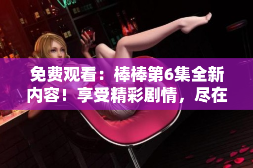 免费观看:棒棒第6集全新内容!享受精彩剧情,尽在您的视线之中 免费观看:棒棒第6集全新内容!享受精彩剧情,尽在您的视线之中