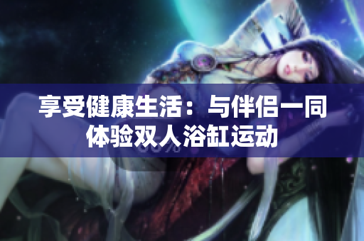 享受健康生活:与伴侣一同体验双人浴缸运动 享受健康生活:与伴侣一同体验双人浴缸运动