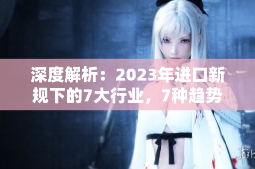 深度解析：2023年进口新规下的7大行业，7种趋势，7个关键挑战