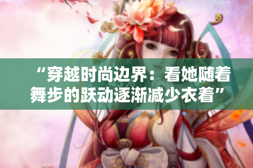 “穿越时尚边界：看她随着舞步的跃动逐渐减少衣着”的视频