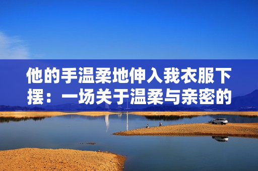 他的手温柔地伸入我衣服下摆：一场关于温柔与亲密的对话