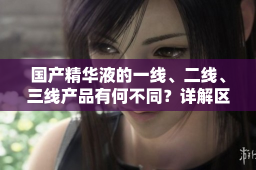 国产精华液的一线、二线、三线产品有何不同？详解区别