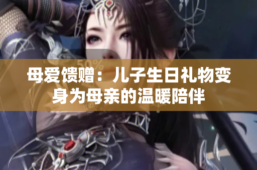 母爱馈赠:儿子生日礼物变身为母亲的温暖陪伴 母爱馈赠:儿子生日礼物变身为母亲的温暖陪伴