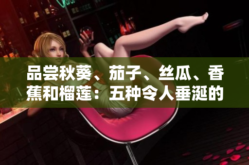 品尝秋葵、茄子、丝瓜、香蕉和榴莲：五种令人垂涎的水果和蔬菜的美味指南