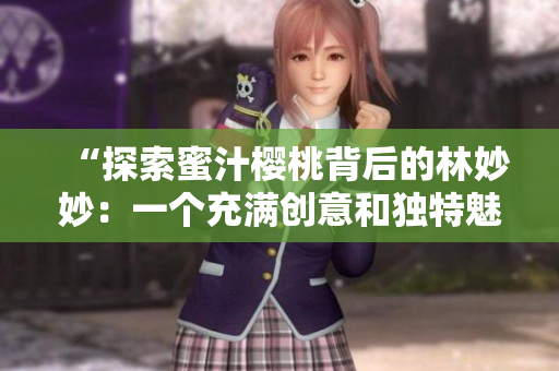 “探索蜜汁樱桃背后的林妙妙:一个充满创意和独特魅力的角色”的故事 “探索蜜汁樱桃背后的林妙妙:一个充满创意和独特魅力的角色”的故事