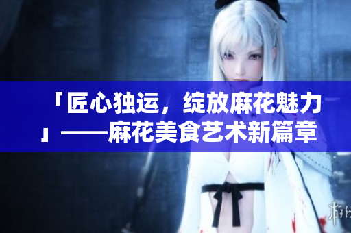 「匠心独运,绽放麻花魅力」——麻花美食艺术新篇章 「匠心独运,绽放麻花魅力」——麻花美食艺术新篇章
