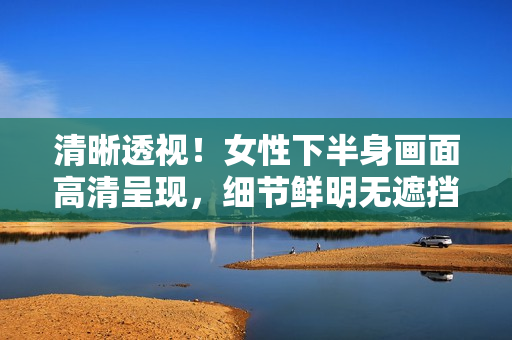 清晰透视！女性下半身画面高清呈现，细节鲜明无遮挡