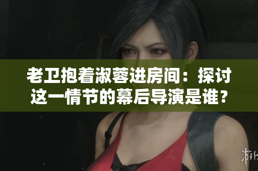 老卫抱着淑蓉进房间:探讨这一情节的幕后导演是谁? 老卫抱着淑蓉进房间:探讨这一情节的幕后导演是谁?