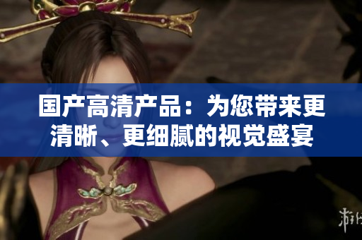 国产高清产品:为您带来更清晰、更细腻的视觉盛宴 国产高清产品:为您带来更清晰、更细腻的视觉盛宴