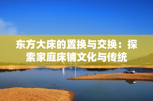 东方大床的置换与交换:探索家庭床铺文化与传统 东方大床的置换与交换:探索家庭床铺文化与传统