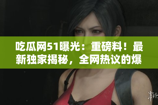 吃瓜网51曝光:重磅料!最新独家揭秘,全网热议的爆料大事件! 吃瓜网51曝光:重磅料!最新独家揭秘,全网热议的爆料大事件!
