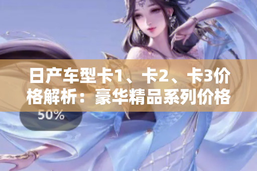 日产车型卡1、卡2、卡3价格解析：豪华精品系列价格一览