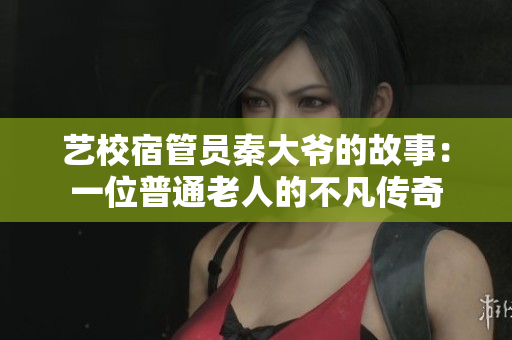 艺校宿管员秦大爷的故事:一位普通老人的不凡传奇 艺校宿管员秦大爷的故事:一位普通老人的不凡传奇