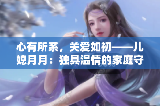 心有所系,关爱如初——儿媳月月:独具温情的家庭守护者 心有所系,关爱如初——儿媳月月:独具温情的家庭守护者