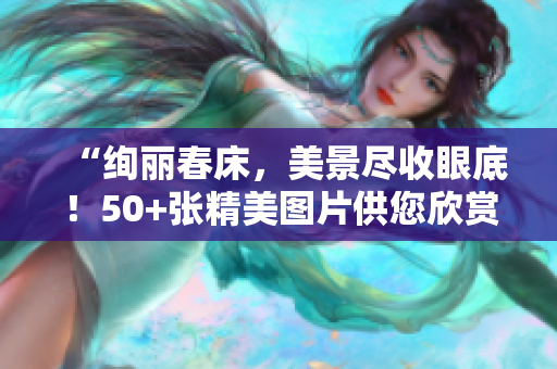 “绚丽春床，美景尽收眼底！50+张精美图片供您欣赏”