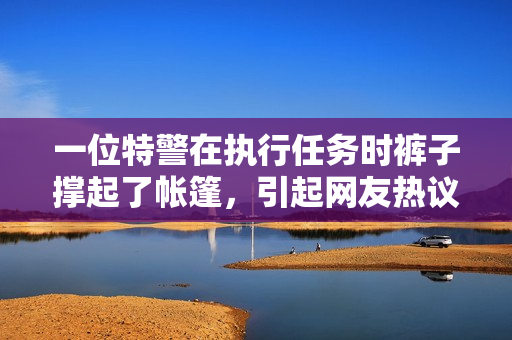 一位特警在执行任务时裤子撑起了帐篷，引起网友热议！