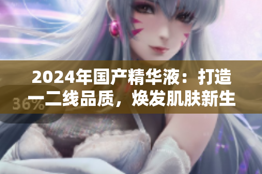 2024年国产精华液:打造一二线品质,焕发肌肤新生 2024年国产精华液:打造一二线品质,焕发肌肤新生